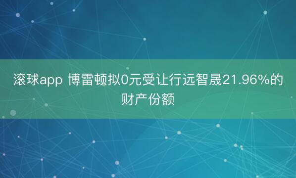 滚球app 博雷顿拟0元受让行远智晟21.96%的财产份额