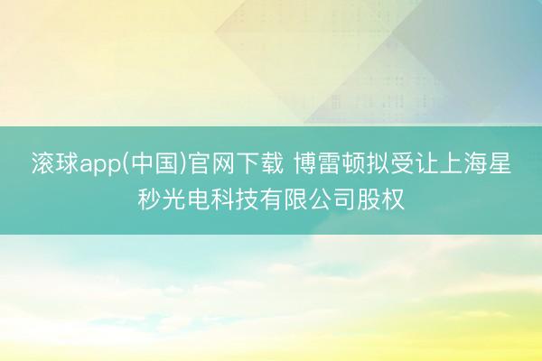 滚球app(中国)官网下载 博雷顿拟受让上海星秒光电科技有限公司股权