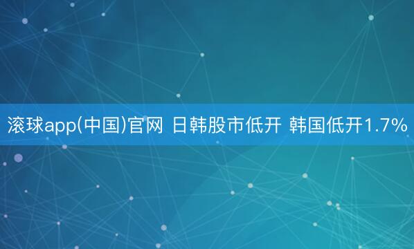 滚球app(中国)官网 日韩股市低开 韩国低开1.7%