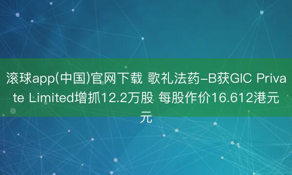 滚球app(中国)官网下载 歌礼法药-B获GIC Private Limited增抓12.2万股 每股作价16.612港元