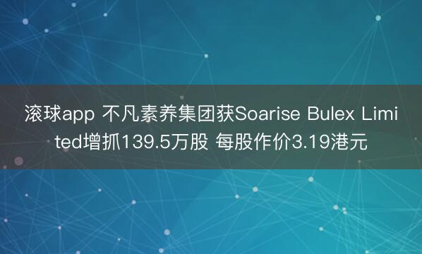 滚球app 不凡素养集团获Soarise Bulex Limited增抓139.5万股 每股作价3.19港元