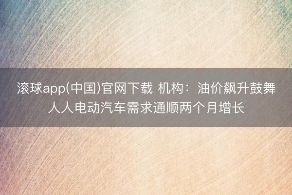 滚球app(中国)官网下载 机构：油价飙升鼓舞人人电动汽车需求通顺两个月增长