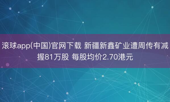 滚球app(中国)官网下载 新疆新鑫矿业遭周传有减握81万股 每股均价2.70港元