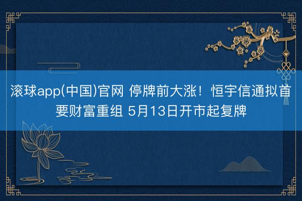 滚球app(中国)官网 停牌前大涨！恒宇信通拟首要财富重组 5月13日开市起复牌