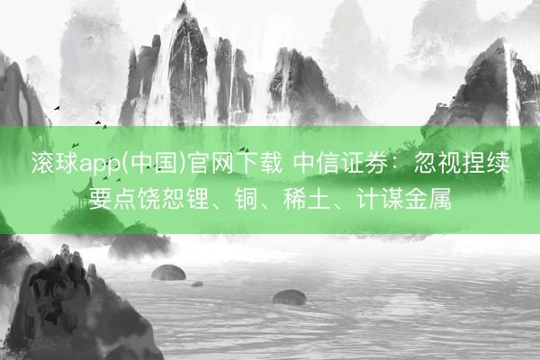 滚球app(中国)官网下载 中信证券：忽视捏续要点饶恕锂、铜、稀土、计谋金属