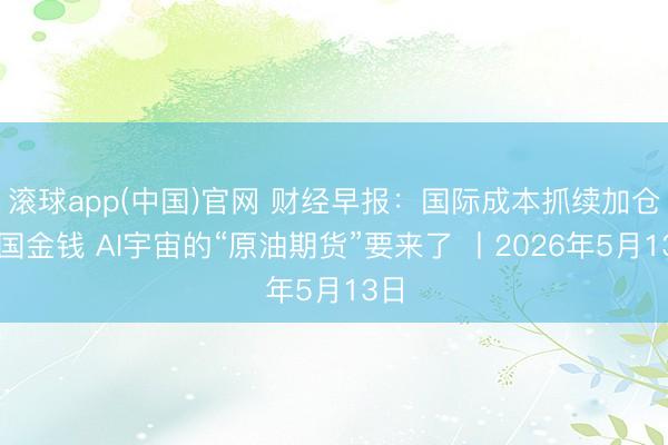 滚球app(中国)官网 财经早报：国际成本抓续加仓中国金钱 AI宇宙的“原油期货”要来了 丨2026年5月13日