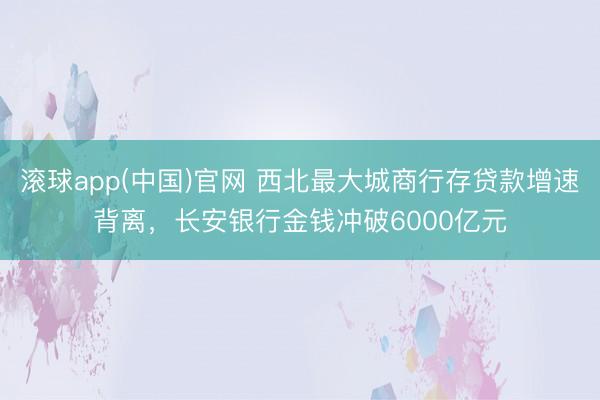 滚球app(中国)官网 西北最大城商行存贷款增速背离，长安银行金钱冲破6000亿元