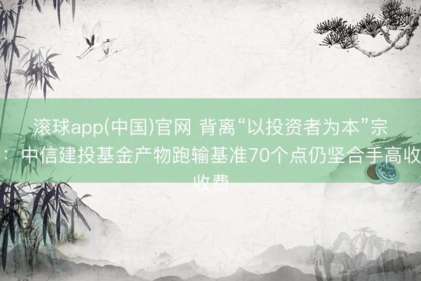 滚球app(中国)官网 背离“以投资者为本”宗旨：中信建投基金产物跑输基准70个点仍坚合手高收费