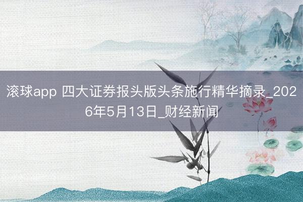 滚球app 四大证券报头版头条施行精华摘录_2026年5月13日_财经新闻