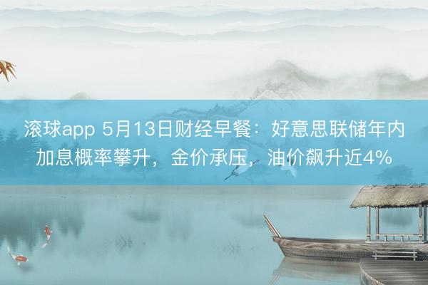 滚球app 5月13日财经早餐：好意思联储年内加息概率攀升，金价承压，油价飙升近4%