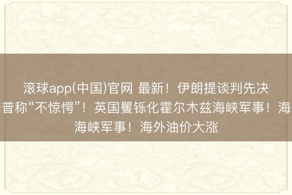 滚球app(中国)官网 最新！伊朗提谈判先决条目！特朗普称“不惊愕”！英国矍铄化霍尔木兹海峡军事！海外油价大涨