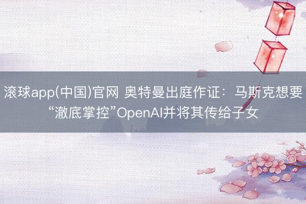 滚球app(中国)官网 奥特曼出庭作证：马斯克想要“澈底掌控”OpenAI并将其传给子女