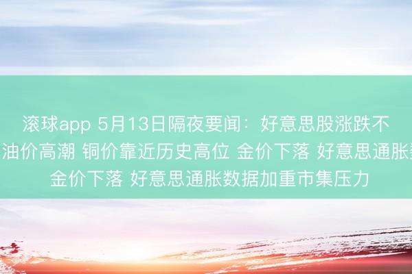 滚球app 5月13日隔夜要闻：好意思股涨跌不一 高通跌逾11% 油价高潮 铜价靠近历史高位 金价下落 好意思通胀数据加重市集压力