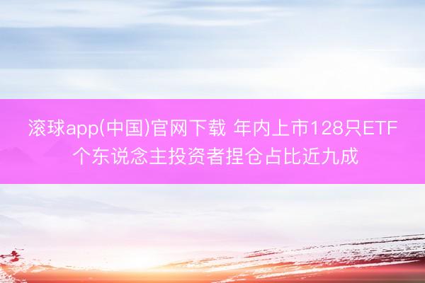 滚球app(中国)官网下载 年内上市128只ETF 个东说念主投资者捏仓占比近九成
