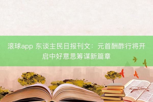 滚球app 东谈主民日报刊文：元首酬酢行将开启中好意思筹谋新篇章