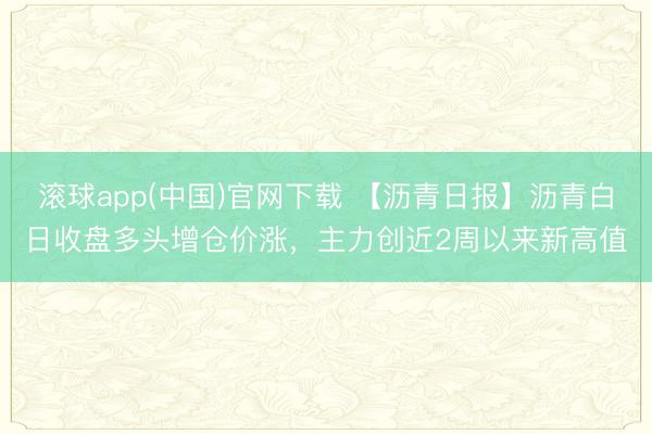 滚球app(中国)官网下载 【沥青日报】沥青白日收盘多头增仓价涨，主力创近2周以来新高值