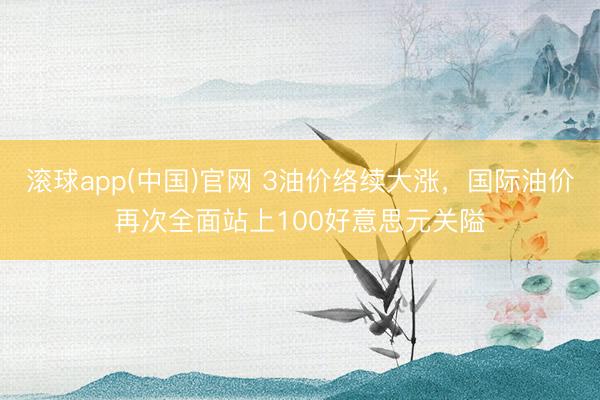滚球app(中国)官网 3油价络续大涨，国际油价再次全面站上100好意思元关隘