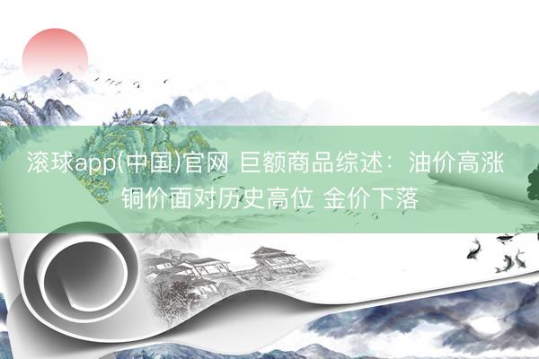 滚球app(中国)官网 巨额商品综述：油价高涨 铜价面对历史高位 金价下落