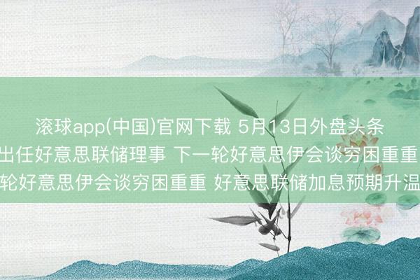 滚球app(中国)官网下载 5月13日外盘头条：好意思商榷院批准沃什出任好意思联储理事 下一轮好意思伊会谈穷困重重 好意思联储加息预期升温