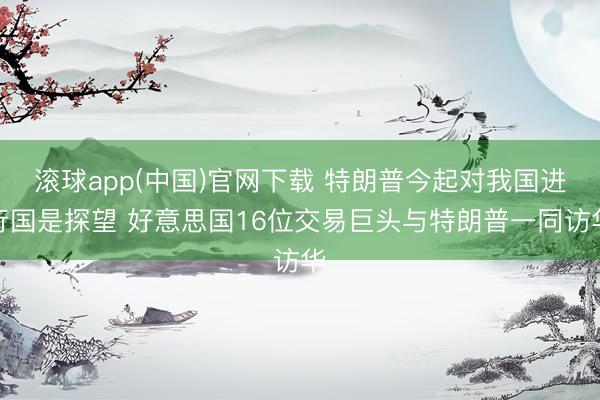 滚球app(中国)官网下载 特朗普今起对我国进行国是探望 好意思国16位交易巨头与特朗普一同访华