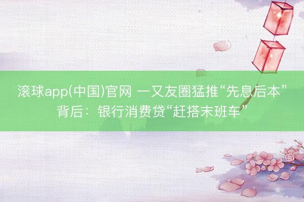 滚球app(中国)官网 一又友圈猛推“先息后本”背后：银行消费贷“赶搭末班车”