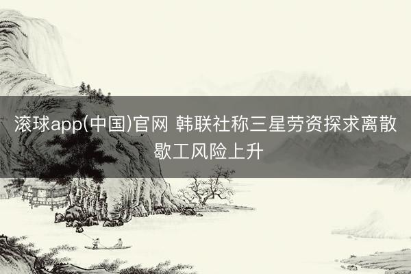 滚球app(中国)官网 韩联社称三星劳资探求离散 歇工风险上升