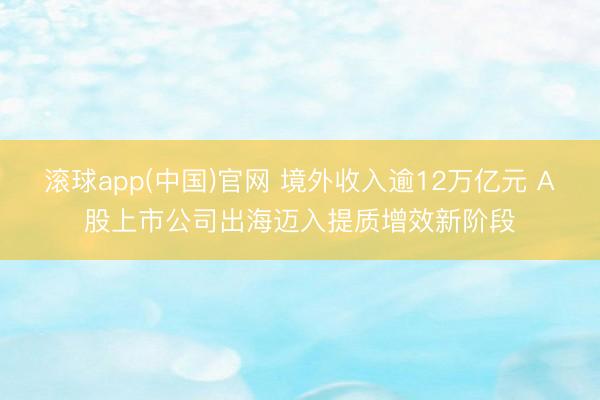 滚球app(中国)官网 境外收入逾12万亿元 A股上市公司出海迈入提质增效新阶段