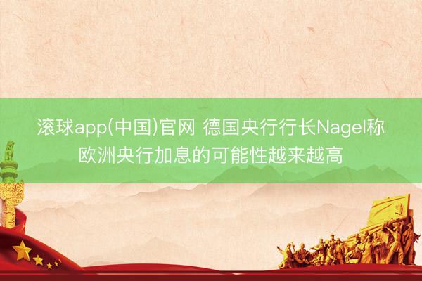 滚球app(中国)官网 德国央行行长Nagel称欧洲央行加息的可能性越来越高