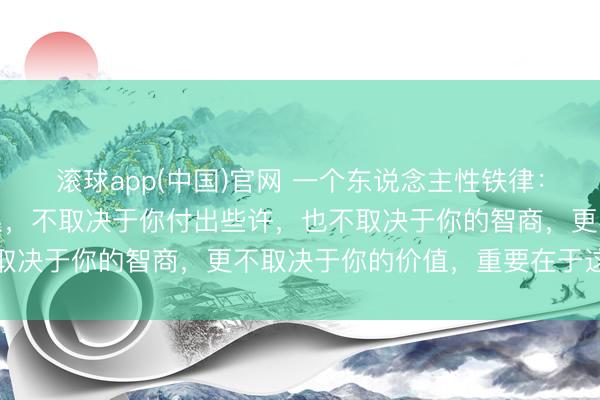 滚球app(中国)官网 一个东说念主性铁律：你和任何东说念主的关系，不取决于你付出些许，也不取决于你的智商，更不取决于你的价值，重要在于这两点