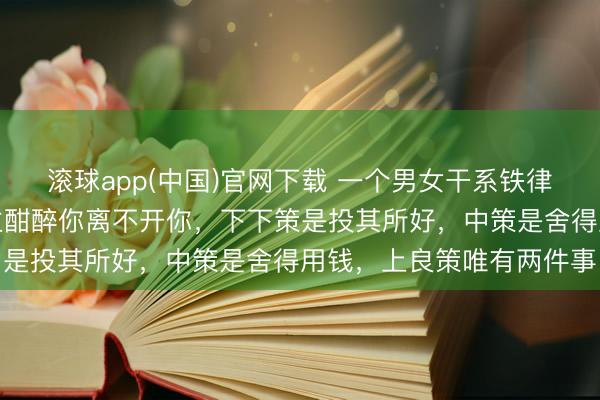 滚球app(中国)官网下载 一个男女干系铁律：淌若要想让一个东谈主酣醉你离不开你，下下策是投其所好，中策是舍得用钱，上良策唯有两件事