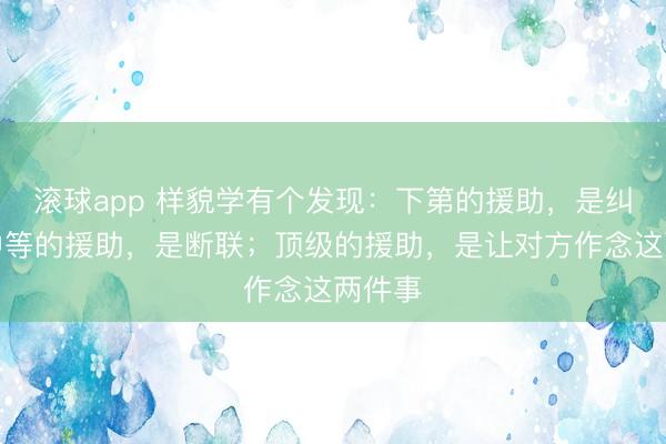 滚球app 样貌学有个发现：下第的援助，是纠缠；中等的援助，是断联；顶级的援助，是让对方作念这两件事
