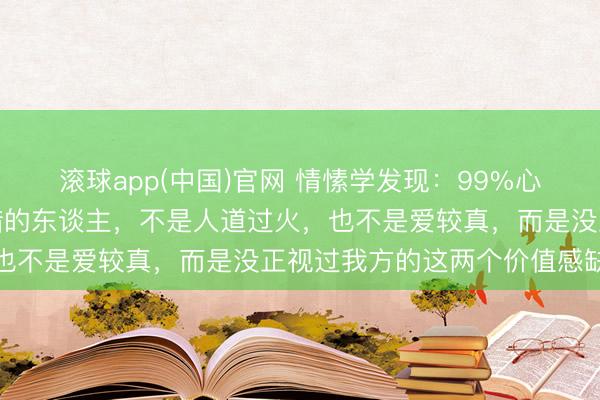 滚球app(中国)官网 情愫学发现：99%心爱抬杠、凡事齐要争对错的东谈主，不是人道过火，也不是爱较真，而是没正视过我方的这两个价值感缺失