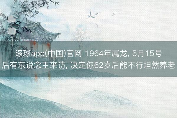 滚球app(中国)官网 1964年属龙， 5月15号后有东说念主来访， 决定你62岁后能不行坦然养老