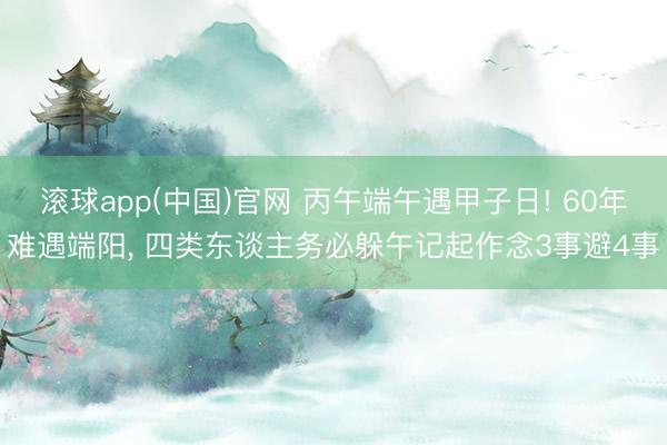 滚球app(中国)官网 丙午端午遇甲子日! 60年难遇端阳， 四类东谈主务必躲午记起作念3事避4事