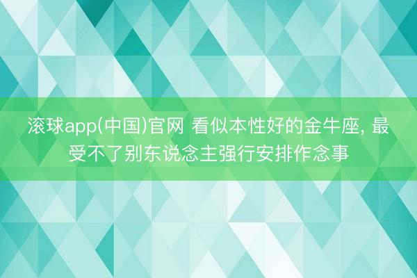 滚球app(中国)官网 看似本性好的金牛座， 最受不了别东说念主强行安排作念事