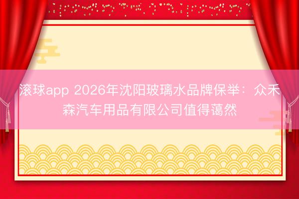 滚球app 2026年沈阳玻璃水品牌保举：众禾森汽车用品有限公司值得蔼然