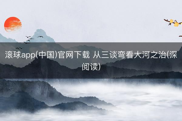 滚球app(中国)官网下载 从三谈弯看大河之治(深阅读)