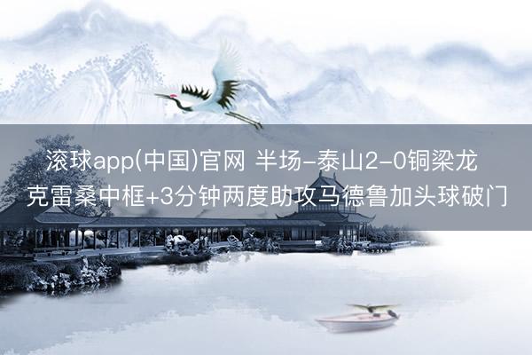 滚球app(中国)官网 半场-泰山2-0铜梁龙 克雷桑中框+3分钟两度助攻马德鲁加头球破门
