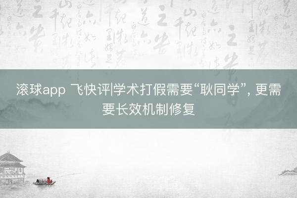 滚球app 飞快评|学术打假需要“耿同学”， 更需要长效机制修复
