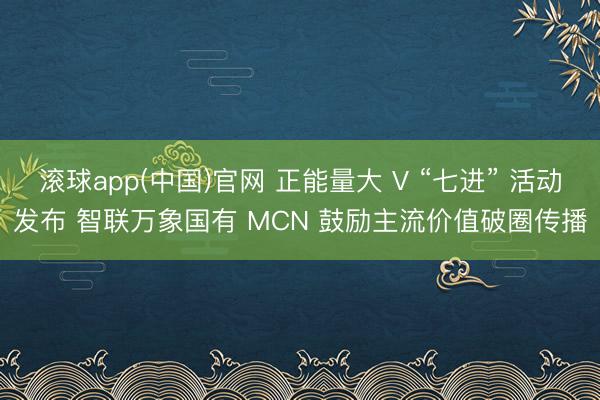 滚球app(中国)官网 正能量大 V “七进” 活动发布 智联万象国有 MCN 鼓励主流价值破圈传播
