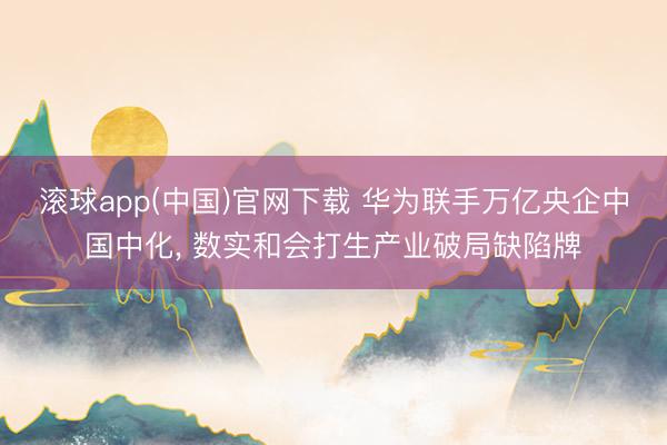 滚球app(中国)官网下载 华为联手万亿央企中国中化， 数实和会打生产业破局缺陷牌
