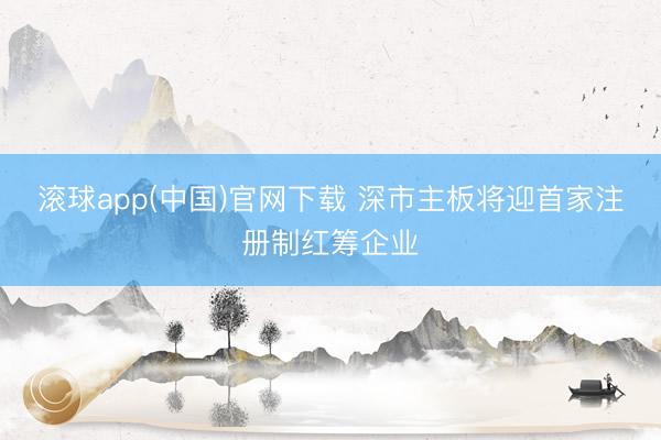 滚球app(中国)官网下载 深市主板将迎首家注册制红筹企业