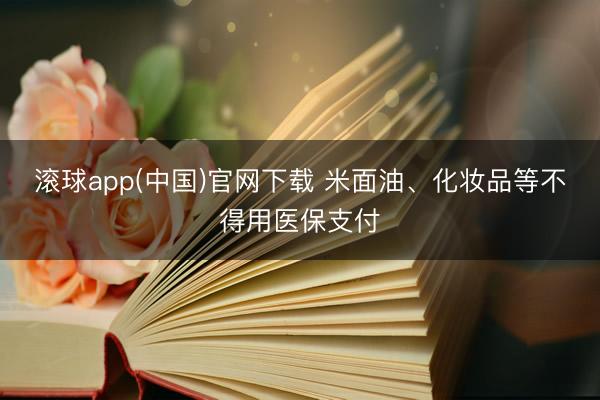 滚球app(中国)官网下载 米面油、化妆品等不得用医保支付