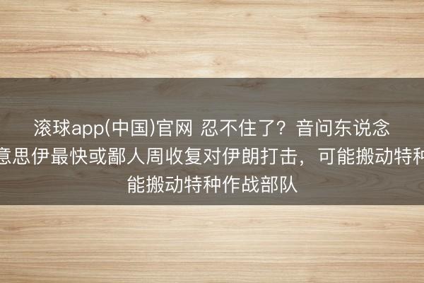 滚球app(中国)官网 忍不住了？音问东说念主士：好意思伊最快或鄙人周收复对伊朗打击，可能搬动特种作战部队