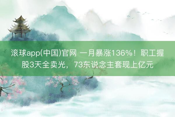滚球app(中国)官网 一月暴涨136%!职工握股3天全卖光,73东说念主套现上亿元