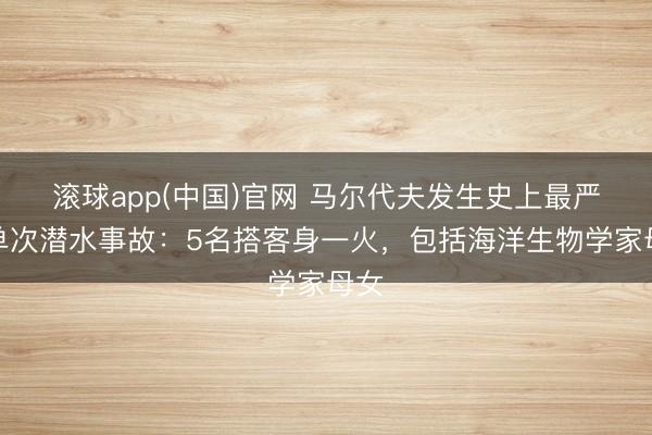 滚球app(中国)官网 马尔代夫发生史上最严重单次潜水事故：5名搭客身一火，包括海洋生物学家母女
