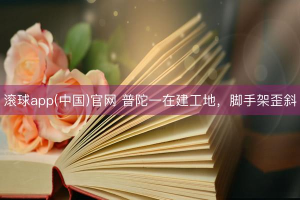 滚球app(中国)官网 普陀一在建工地，脚手架歪斜