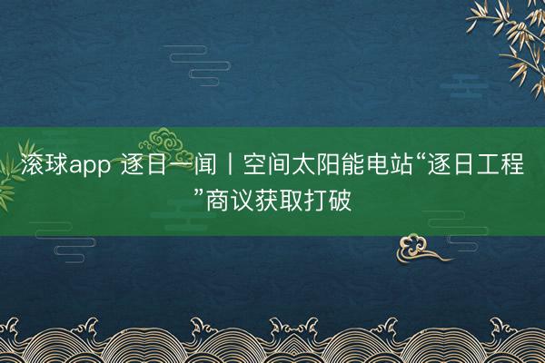 滚球app 逐日一闻丨空间太阳能电站“逐日工程”商议获取打破