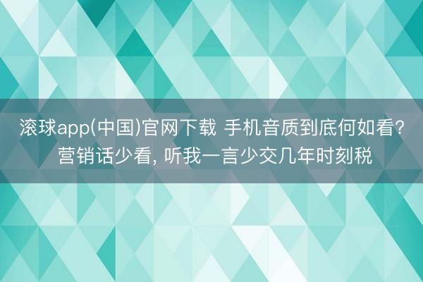 滚球app(中国)官网下载 手机音质到底何如看? 营销话少看， 听我一言少交几年时刻税