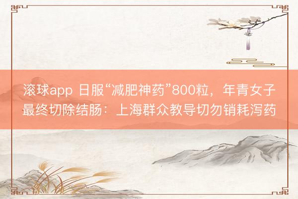滚球app 日服“减肥神药”800粒，年青女子最终切除结肠：上海群众教导切勿销耗泻药